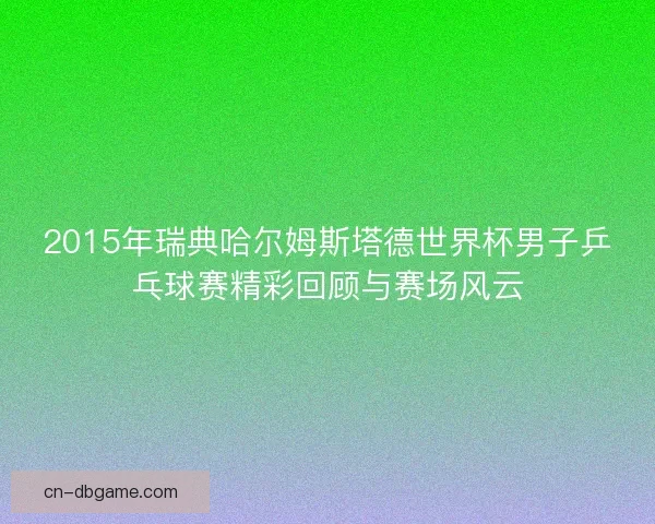 2015年瑞典哈尔姆斯塔德世界杯男子乒乓球赛精彩回顾与赛场风云