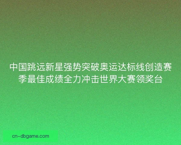中国跳远新星强势突破奥运达标线创造赛季最佳成绩全力冲击世界大赛领奖台 中国跳远新星强势突破奥运达标线创造赛季最佳成绩全力冲击世界大赛领奖台