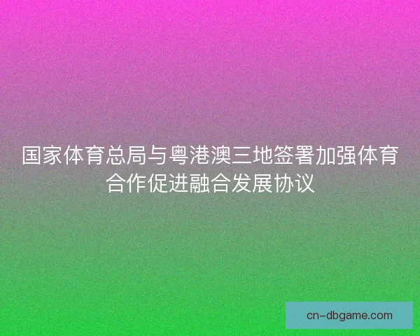 国家体育总局与粤港澳三地签署加强体育合作促进融合发展协议