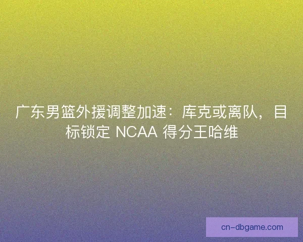 广东男篮外援调整加速：库克或离队，目标锁定 NCAA 得分王哈维