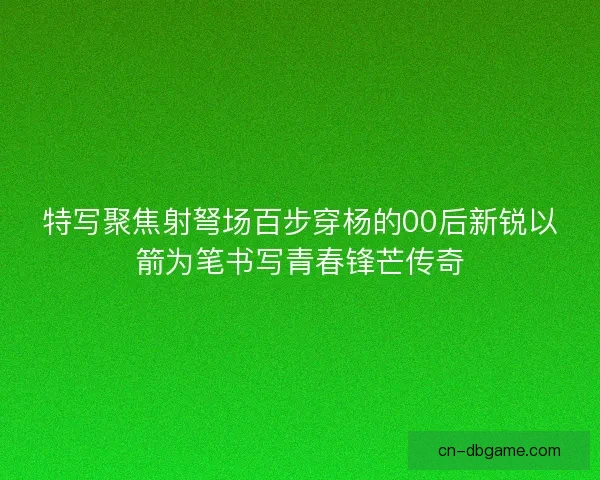 特写聚焦射弩场百步穿杨的00后新锐以箭为笔书写青春锋芒传奇