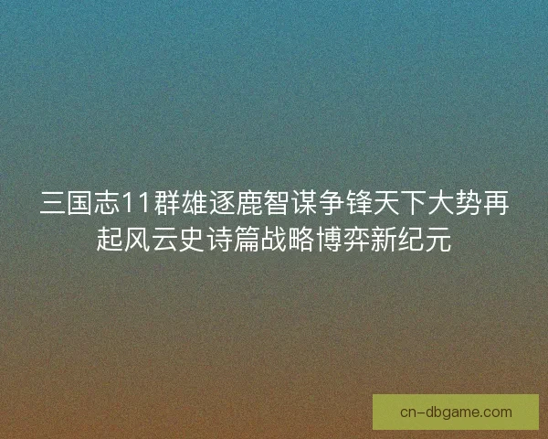 三国志11群雄逐鹿智谋争锋天下大势再起风云史诗篇战略博弈新纪元