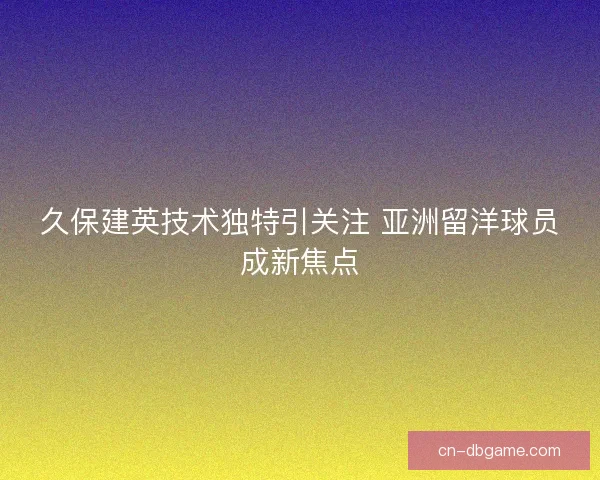 久保建英技术独特引关注 亚洲留洋球员成新焦点