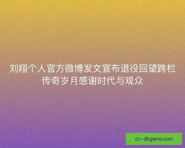 刘翔个人官方微博发文宣布退役回望跨栏传奇岁月感谢时代与观众