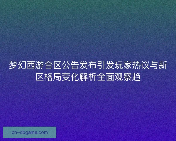 梦幻西游合区公告发布引发玩家热议与新区格局变化解析全面观察趋