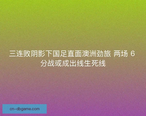 三连败阴影下国足直面澳洲劲旅 两场 6 分战或成出线生死线
