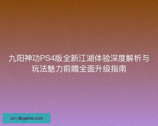 九阳神功PS4版全新江湖体验深度解析与玩法魅力前瞻全面升级指南