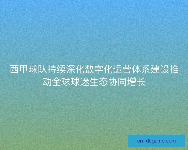 西甲球队持续深化数字化运营体系建设推动全球球迷生态协同增长 西甲球队持续深化数字化运营体系建设推动全球球迷生态协同增长