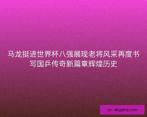 马龙挺进世界杯八强展现老将风采再度书写国乒传奇新篇章辉煌历史