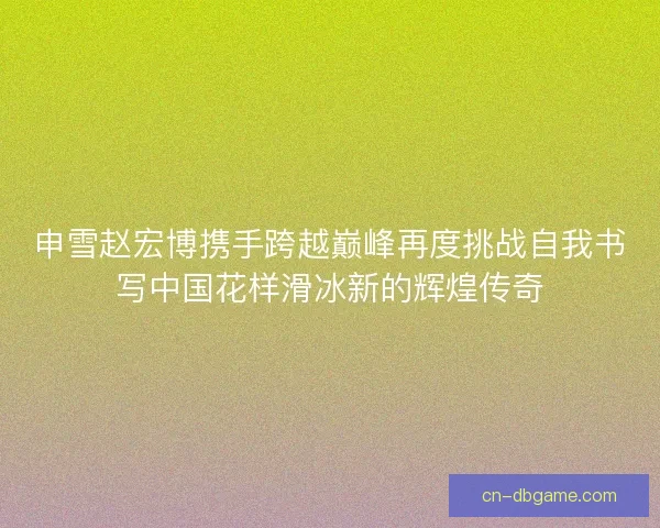 申雪赵宏博携手跨越巅峰再度挑战自我书写中国花样滑冰新的辉煌传奇 申雪赵宏博携手跨越巅峰再度挑战自我书写中国花样滑冰新的辉煌传奇