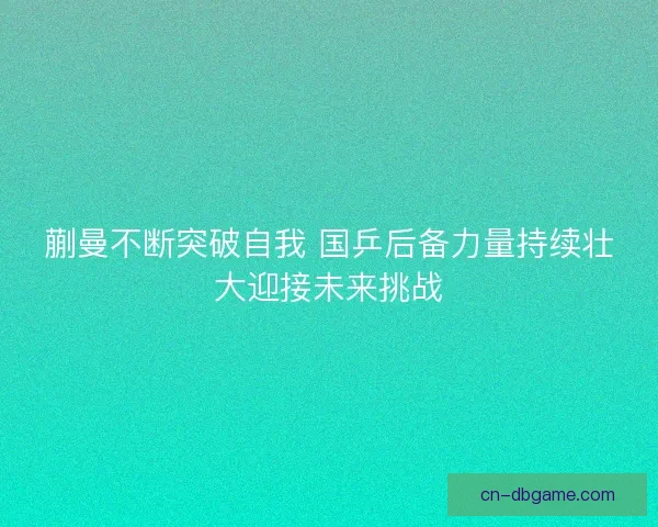 蒯曼不断突破自我 国乒后备力量持续壮大迎接未来挑战 蒯曼不断突破自我 国乒后备力量持续壮大迎接未来挑战