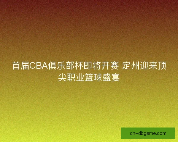 首届CBA俱乐部杯即将开赛 定州迎来顶尖职业篮球盛宴 首届CBA俱乐部杯即将开赛 定州迎来顶尖职业篮球盛宴