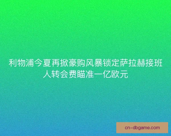 利物浦今夏再掀豪购风暴锁定萨拉赫接班人转会费瞄准一亿欧元