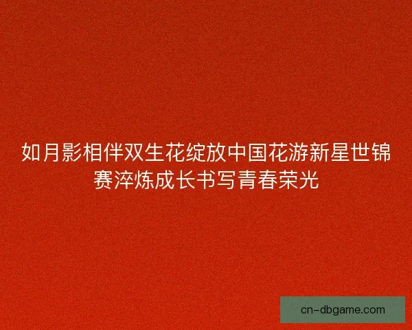 如月影相伴双生花绽放中国花游新星世锦赛淬炼成长书写青春荣光