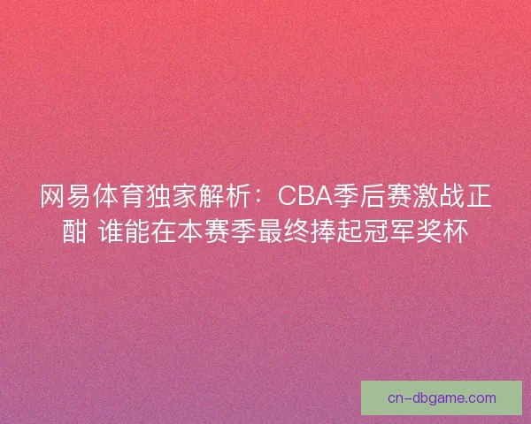 网易体育独家解析：CBA季后赛激战正酣 谁能在本赛季最终捧起冠军奖杯