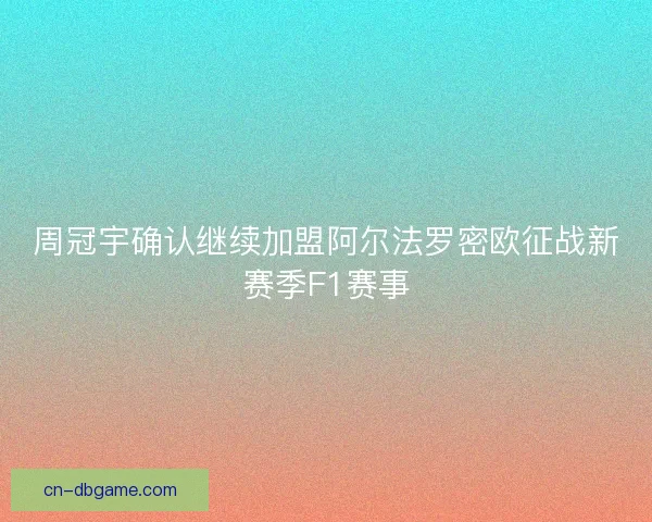 周冠宇确认继续加盟阿尔法罗密欧征战新赛季F1赛事