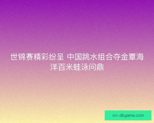 世锦赛精彩纷呈 中国跳水组合夺金覃海洋百米蛙泳问鼎