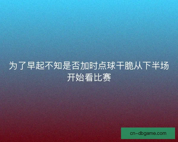 为了早起不知是否加时点球干脆从下半场开始看比赛
